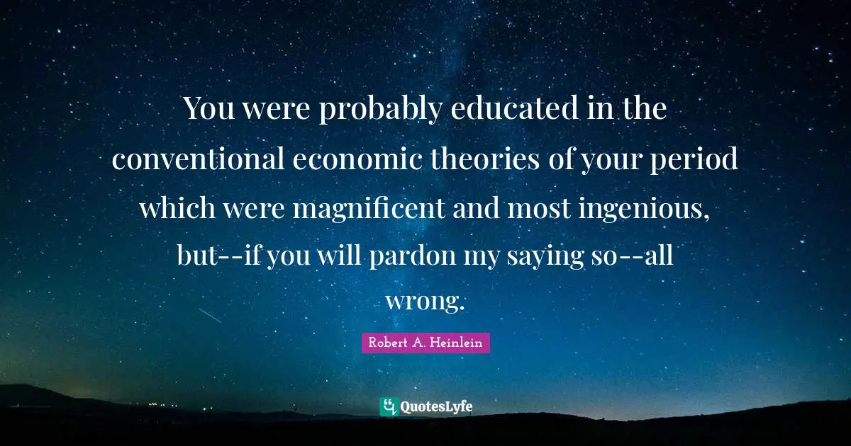 You were probably educated in the conventional economic theories of your period which were magnificent and most ingenious, but--if you will pardon my saying so--all wrong.
