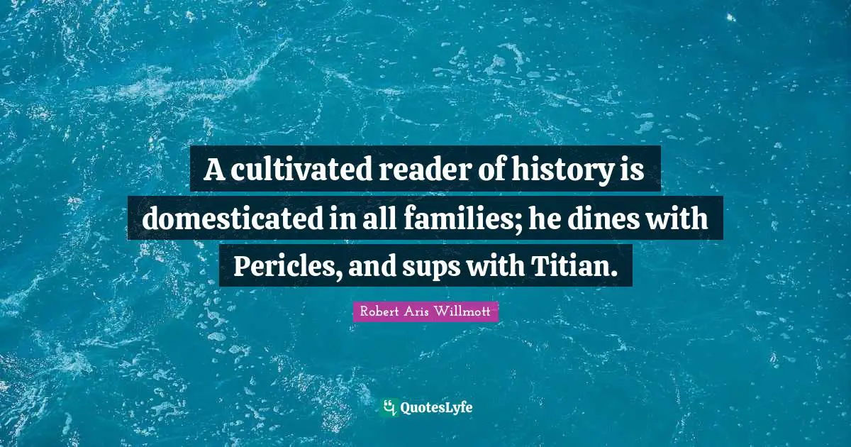A cultivated reader of history is domesticated in all families; he dines with Pericles, and sups with Titian.