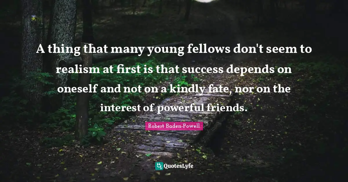 Robert Baden-Powell Quotes: "A thing that many young fellows don't seem to realism at first is that success depends on oneself and not on a kindly fate, nor on the interest of powerful friends."