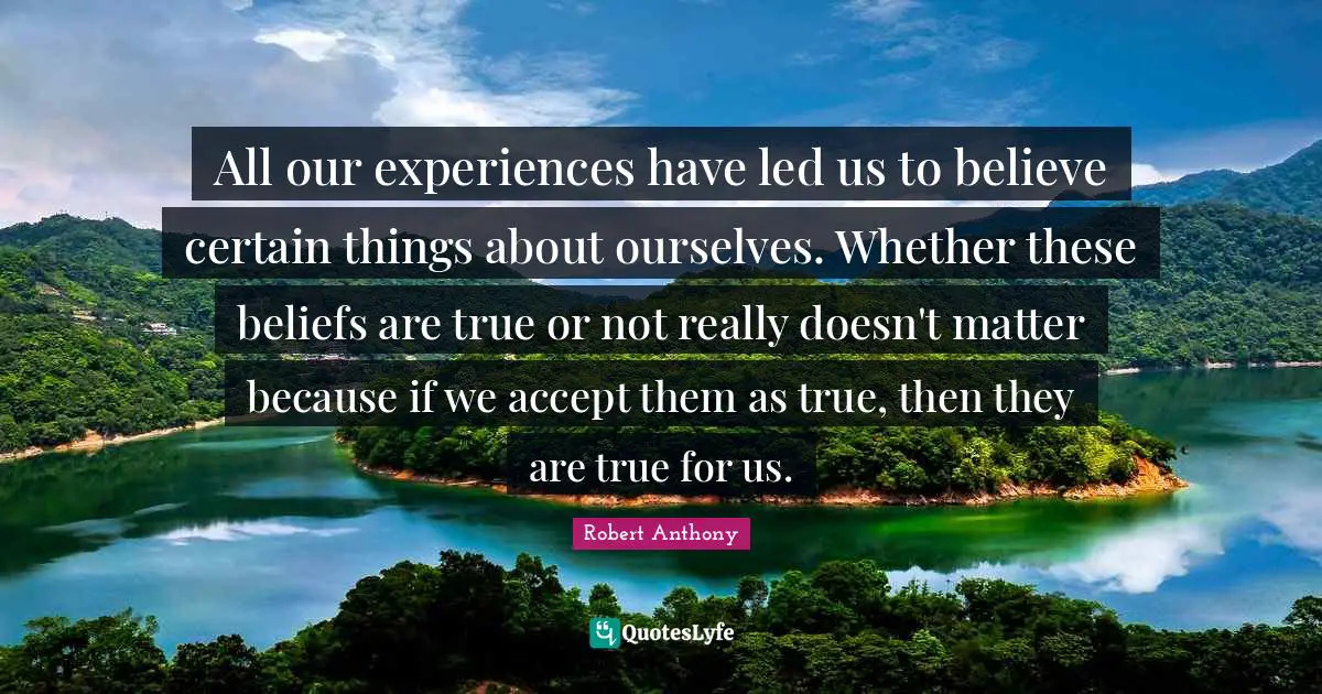 All our experiences have led us to believe certain things about ourselves. Whether these beliefs are true or not really doesn't matter because if we accept them as true, then they are true for us.