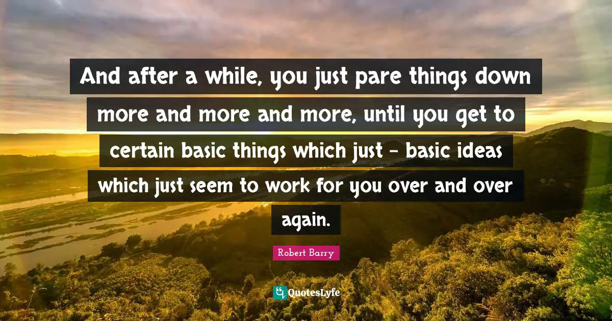 And after a while, you just pare things down more and more and more, until you get to certain basic things which just - basic ideas which just seem to work for you over and over again.