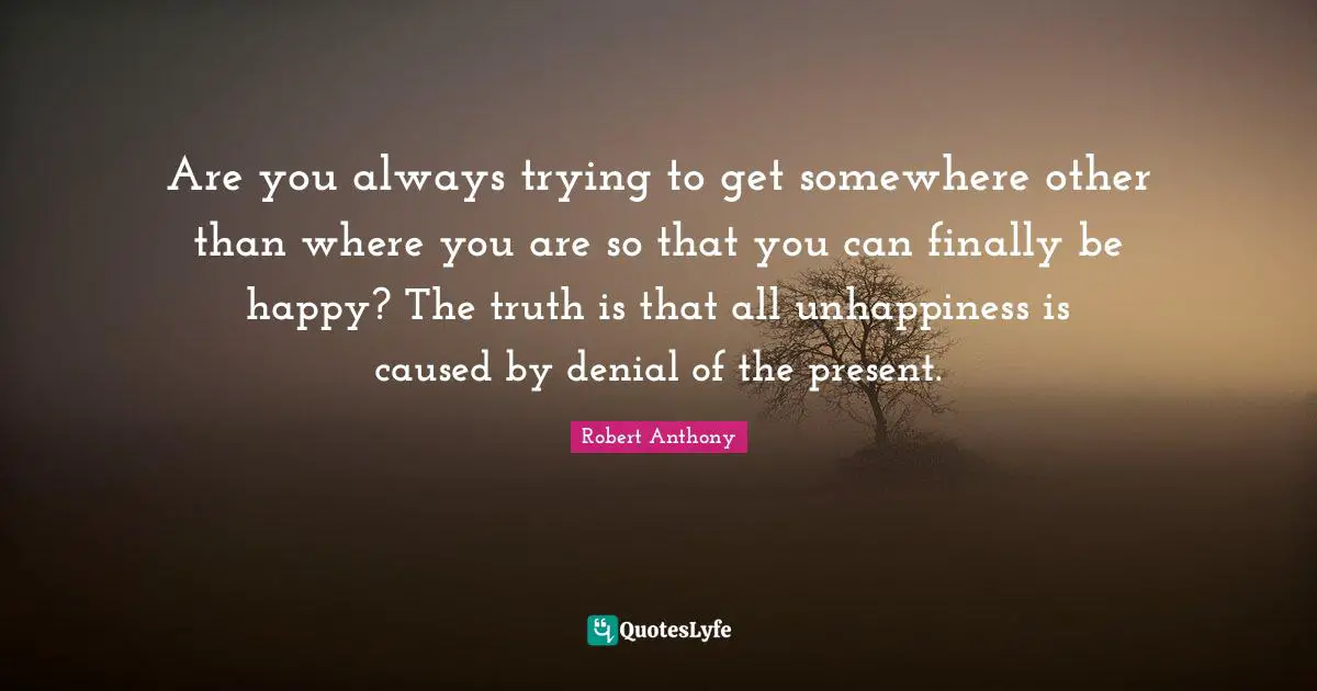 Are you always trying to get somewhere other than where you are so that you can finally be happy? The truth is that all unhappiness is caused by denial of the present.