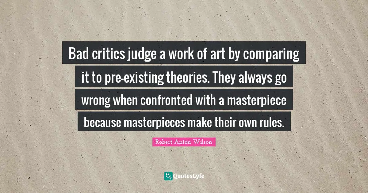 Robert Anton Wilson Quotes: "Bad critics judge a work of art by comparing it to pre-existing theories. They always go wrong when confronted with a masterpiece because masterpieces make their own rules."