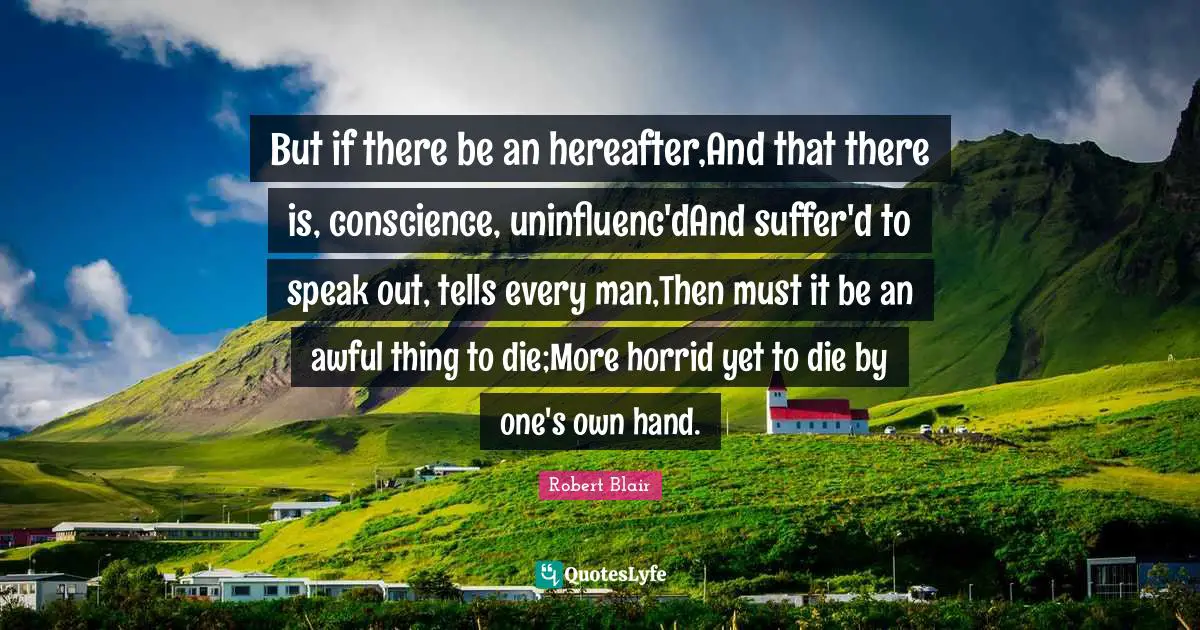 But if there be an hereafter,And that there is, conscience, uninfluenc'dAnd suffer'd to speak out, tells every man,Then must it be an awful thing to die;More horrid yet to die by one's own hand.