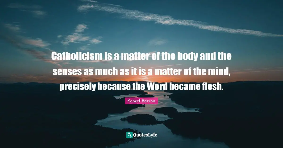 Catholicism is a matter of the body and the senses as much as it is a matter of the mind, precisely because the Word became flesh.