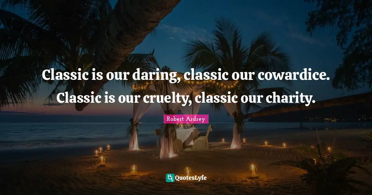 Classic is our daring, classic our cowardice. Classic is our cruelty, classic our charity.