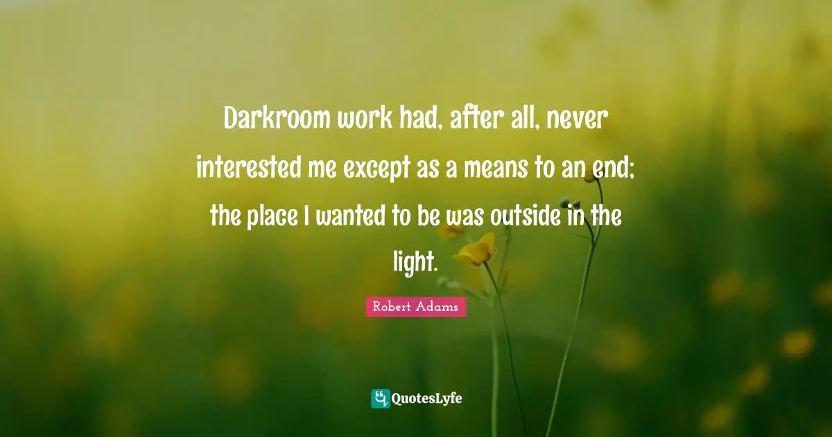 Robert Adams Quotes: "Darkroom work had, after all, never interested me except as a means to an end; the place I wanted to be was outside in the light."