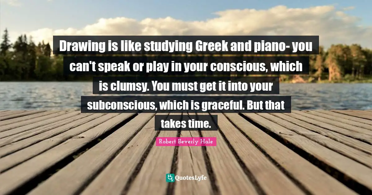 Clumsy Quotes: "Drawing is like studying Greek and piano- you can't speak or play in your conscious, which is clumsy. You must get it into your subconscious, which is graceful. But that takes time."