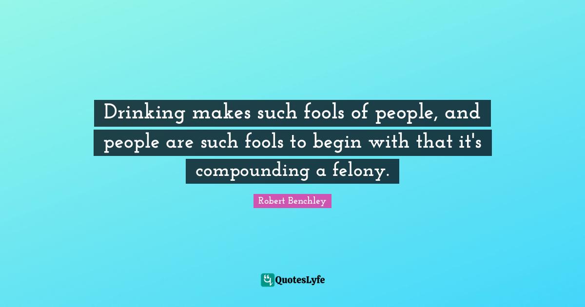 Drinking makes such fools of people, and people are such fools to begin with that it's compounding a felony.