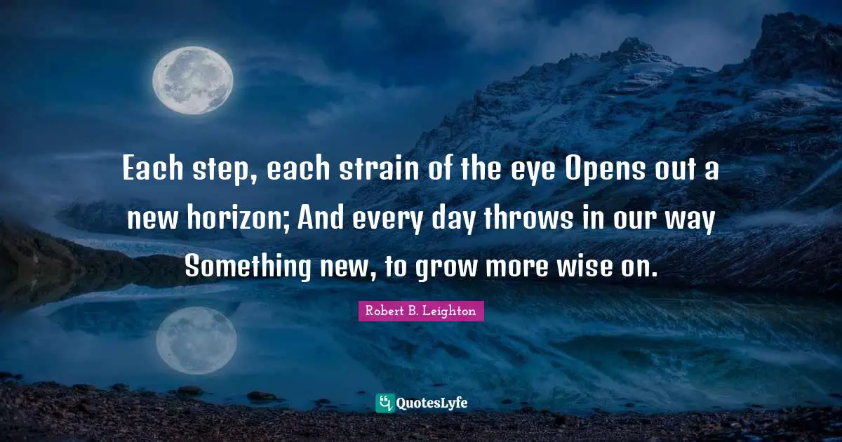 Each step, each strain of the eye Opens out a new horizon; And every day throws in our way Something new, to grow more wise on.