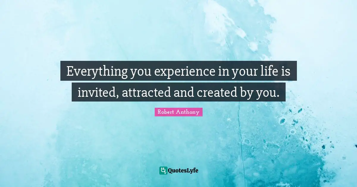 Everything you experience in your life is invited, attracted and created by you.
