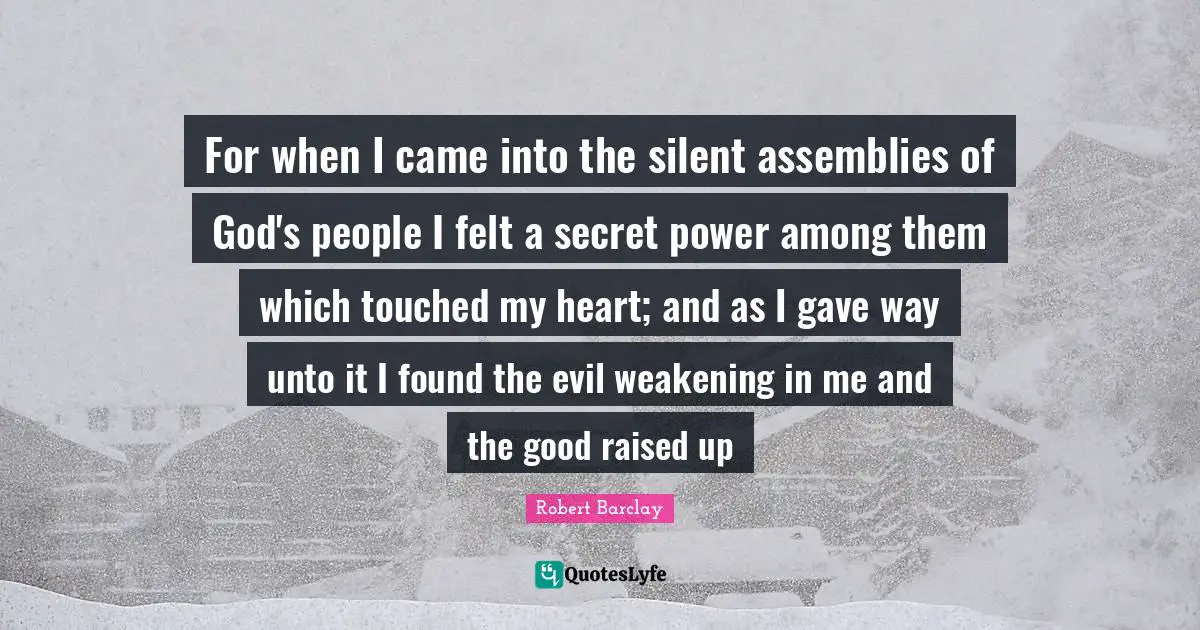 For when I came into the silent assemblies of God's people I felt a secret power among them which touched my heart; and as I gave way unto it I found the evil weakening in me and the good raised up