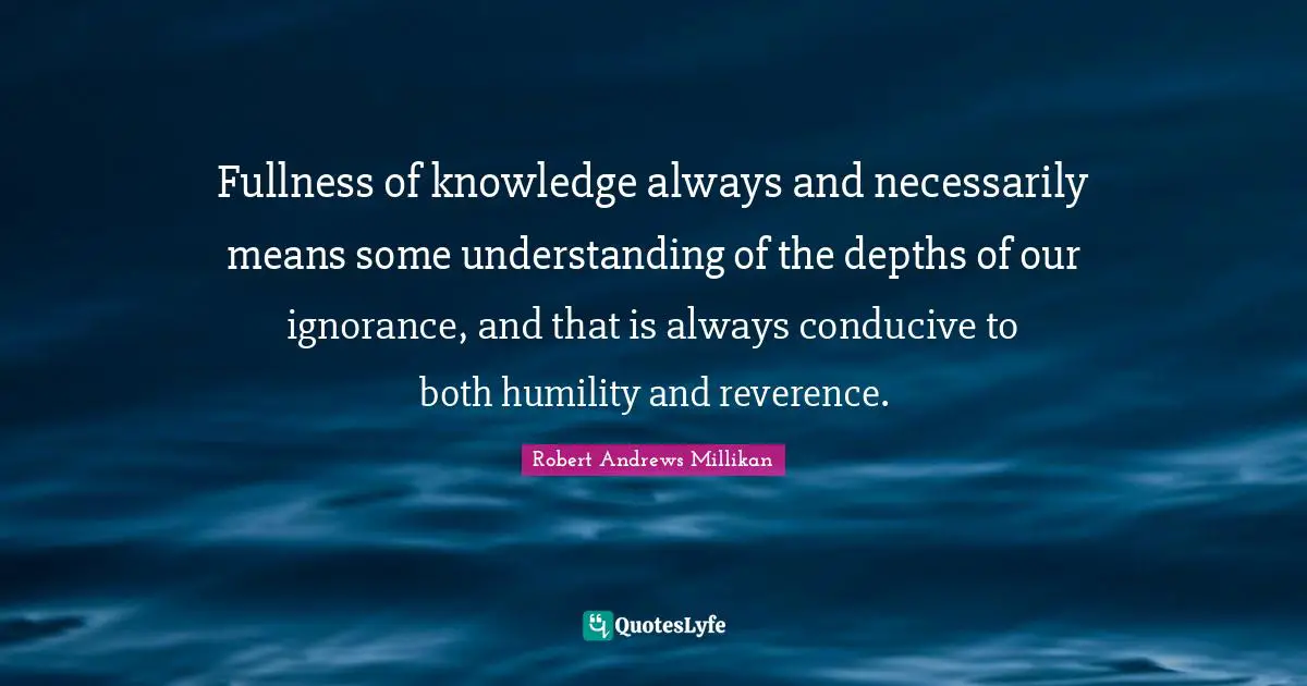 Fullness of knowledge always and necessarily means some understanding of the depths of our ignorance, and that is always conducive to both humility and reverence.