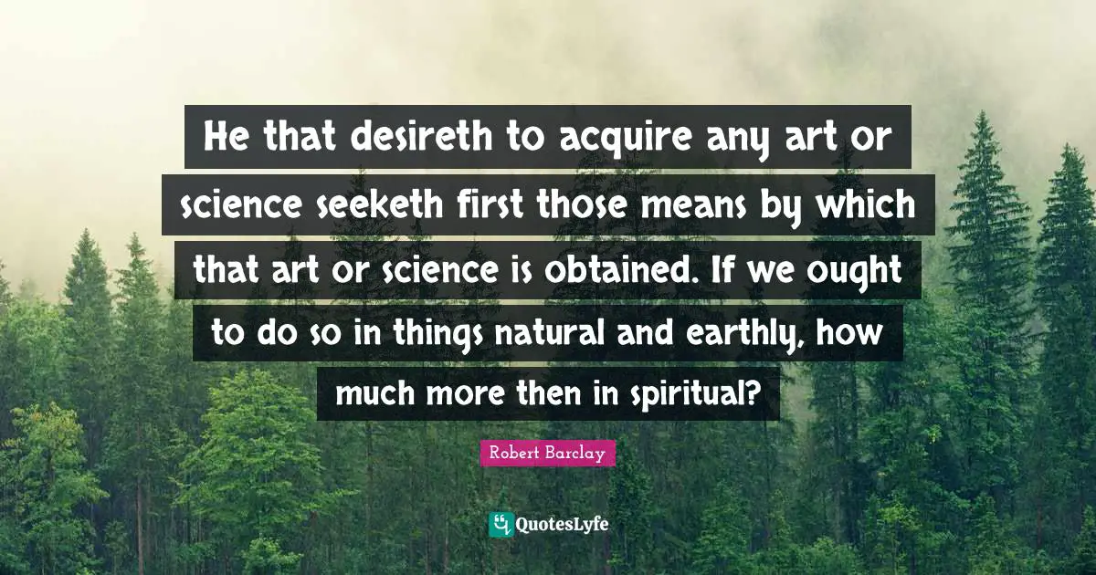 Acquire Quotes: "He that desireth to acquire any art or science seeketh first those means by which that art or science is obtained. If we ought to do so in things natural and earthly, how much more then in spiritual?"