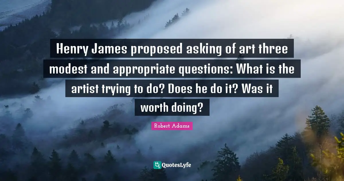 Robert Adams Quotes: "Henry James proposed asking of art three modest and appropriate questions: What is the artist trying to do? Does he do it? Was it worth doing?"