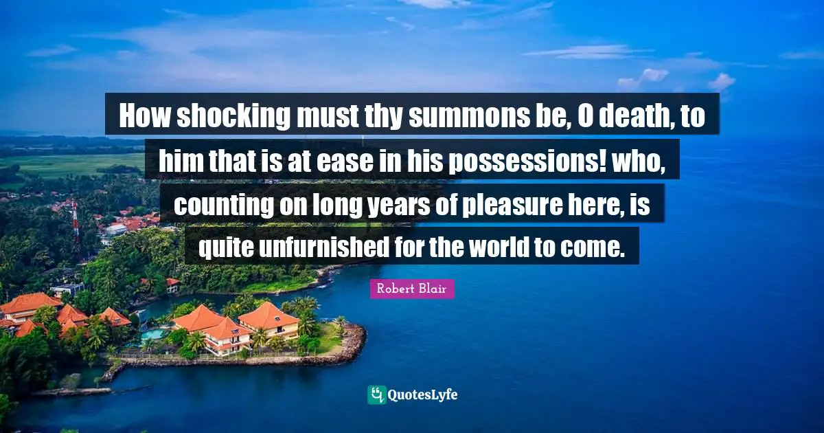 How shocking must thy summons be, O death, to him that is at ease in his possessions! who, counting on long years of pleasure here, is quite unfurnished for the world to come.