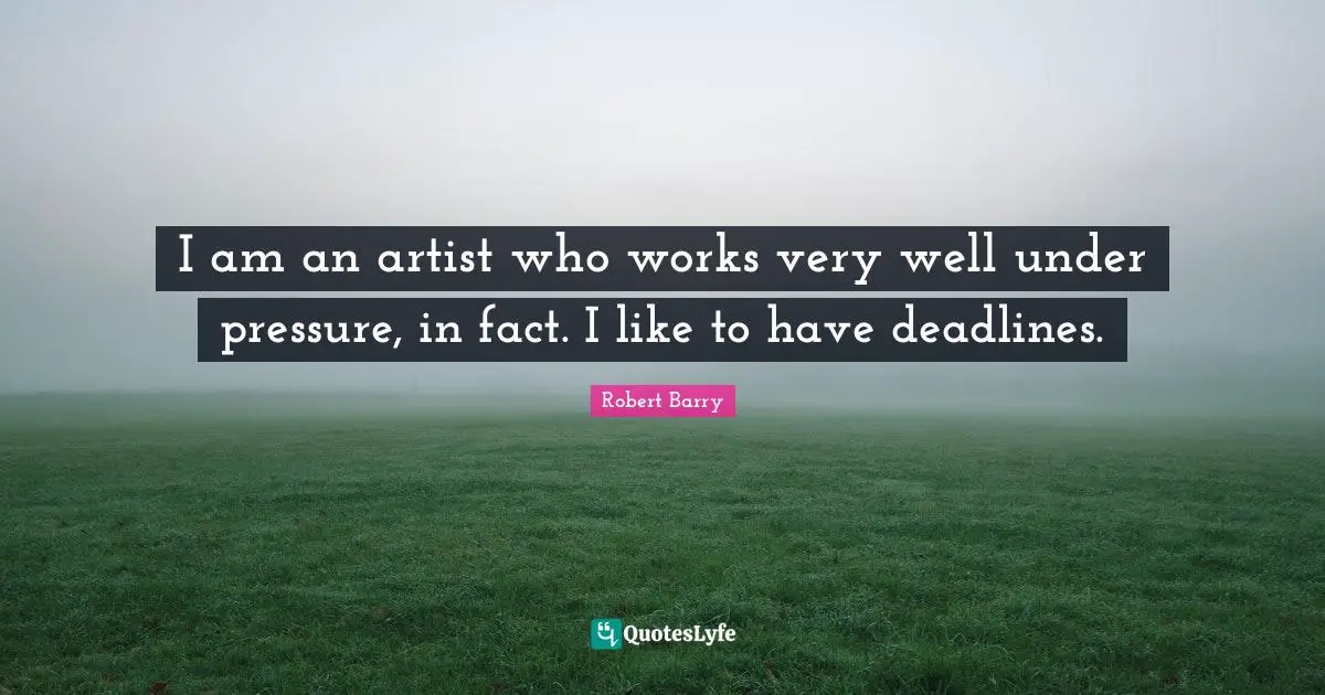 I am an artist who works very well under pressure, in fact. I like to have deadlines.