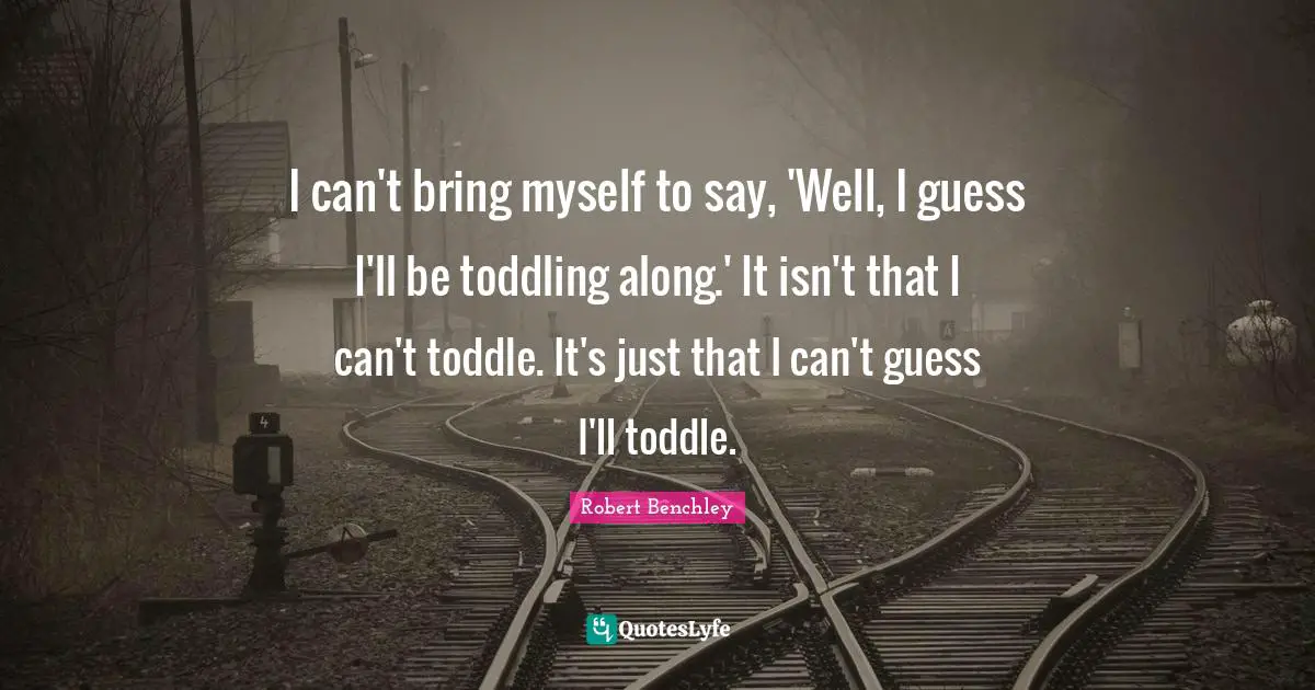 I can't bring myself to say, 'Well, I guess I'll be toddling along.' It isn't that I can't toddle. It's just that I can't guess I'll toddle.