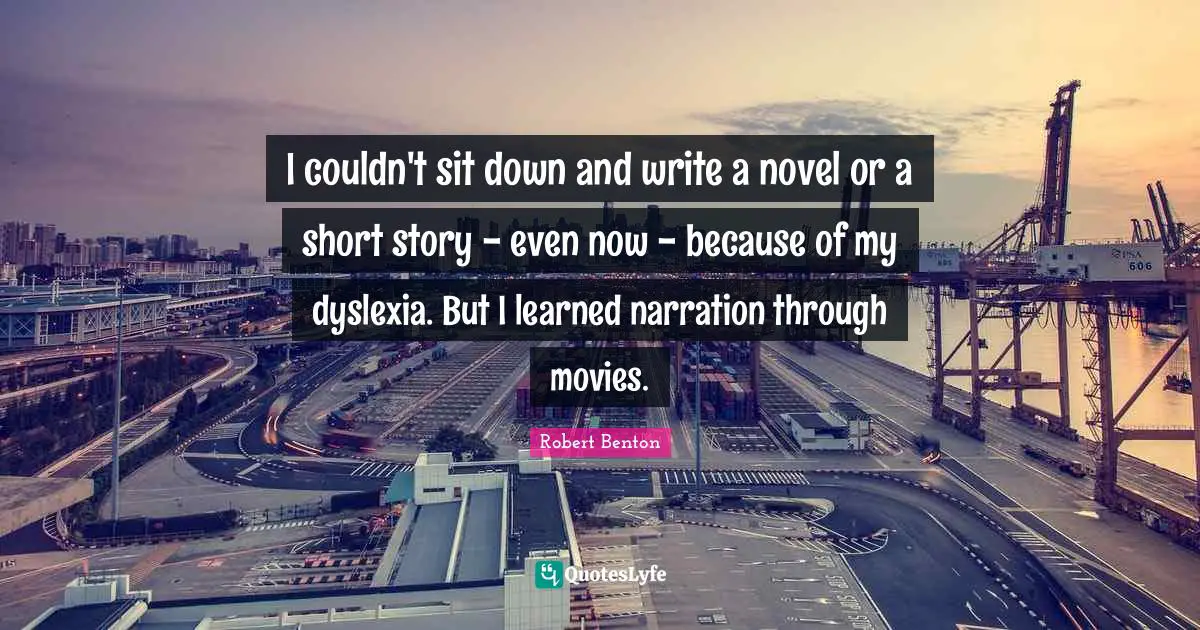 Robert Benton Quotes: "I couldn't sit down and write a novel or a short story - even now - because of my dyslexia. But I learned narration through movies."