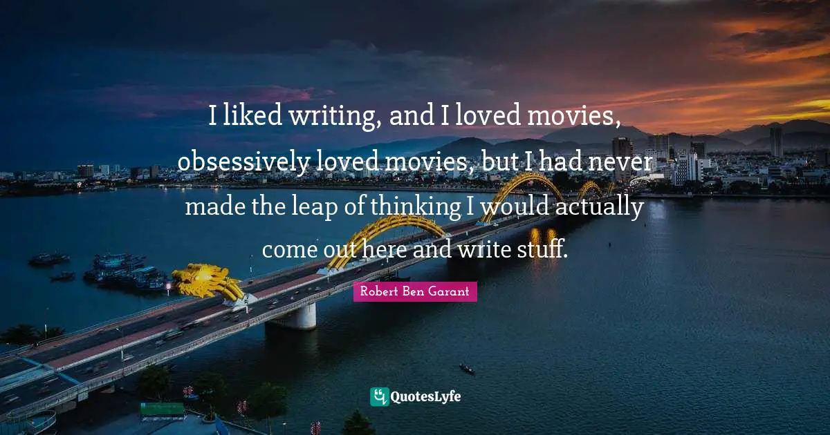 I liked writing, and I loved movies, obsessively loved movies, but I had never made the leap of thinking I would actually come out here and write stuff.