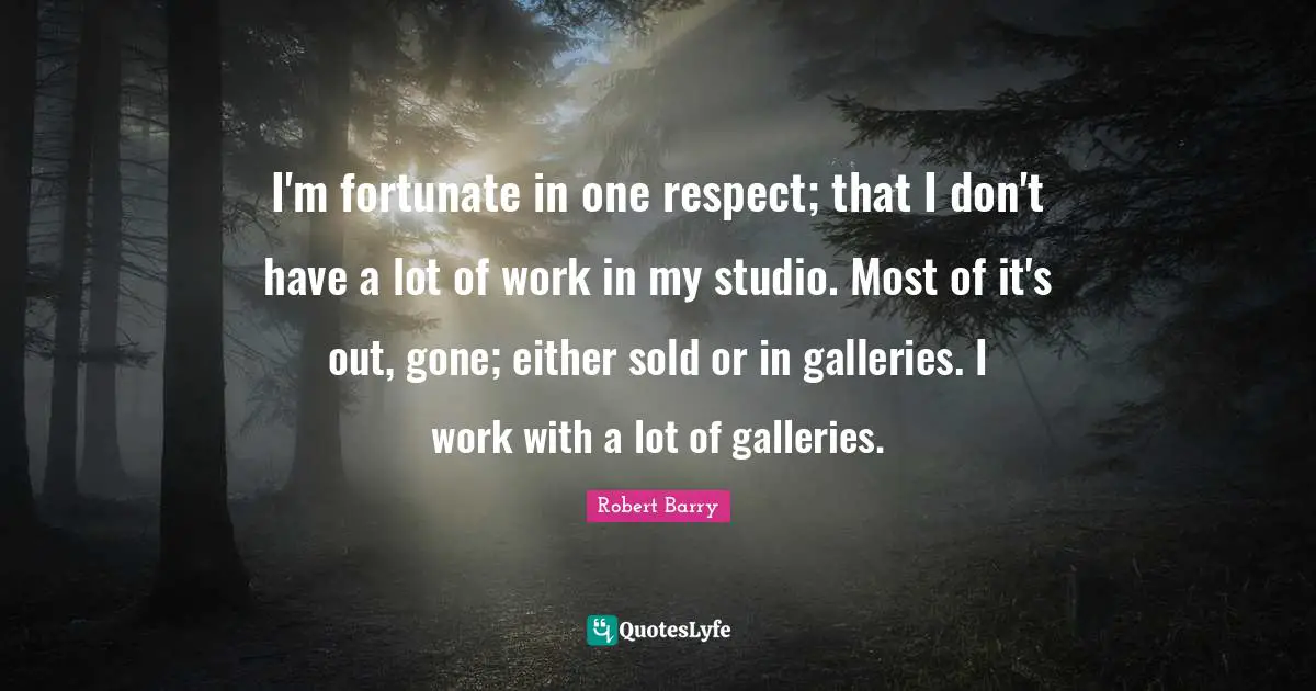 I'm fortunate in one respect; that I don't have a lot of work in my studio. Most of it's out, gone; either sold or in galleries. I work with a lot of galleries.