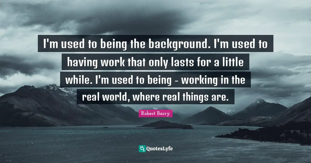 I'm used to being the background. I'm used to having work that only lasts for a little while. I'm used to being - working in the real world, where real things are.