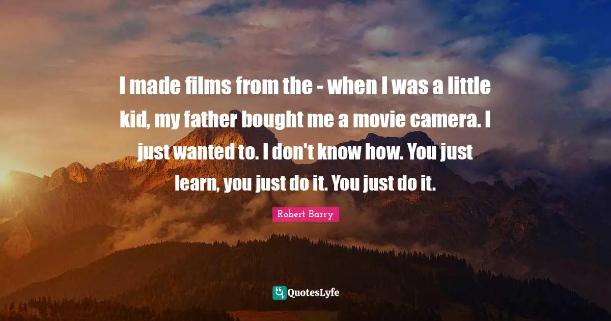 I made films from the - when I was a little kid, my father bought me a movie camera. I just wanted to. I don't know how. You just learn, you just do it. You just do it.