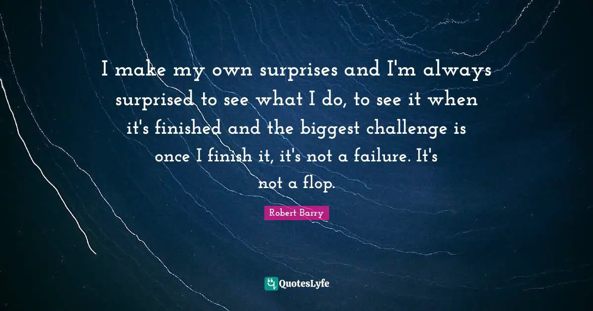 I make my own surprises and I'm always surprised to see what I do, to see it when it's finished and the biggest challenge is once I finish it, it's not a failure. It's not a flop.