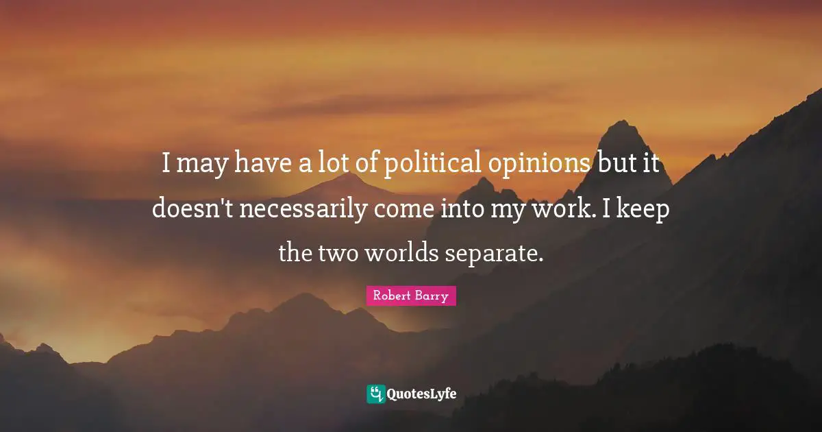 I may have a lot of political opinions but it doesn't necessarily come into my work. I keep the two worlds separate.
