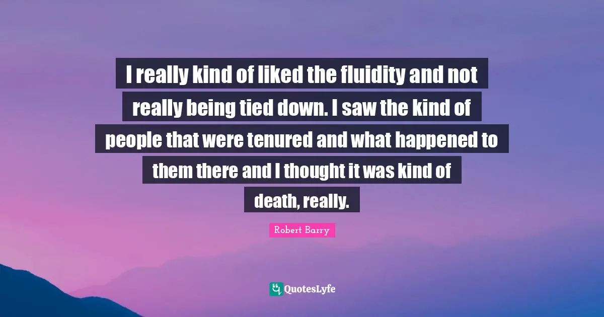 I really kind of liked the fluidity and not really being tied down. I saw the kind of people that were tenured and what happened to them there and I thought it was kind of death, really.