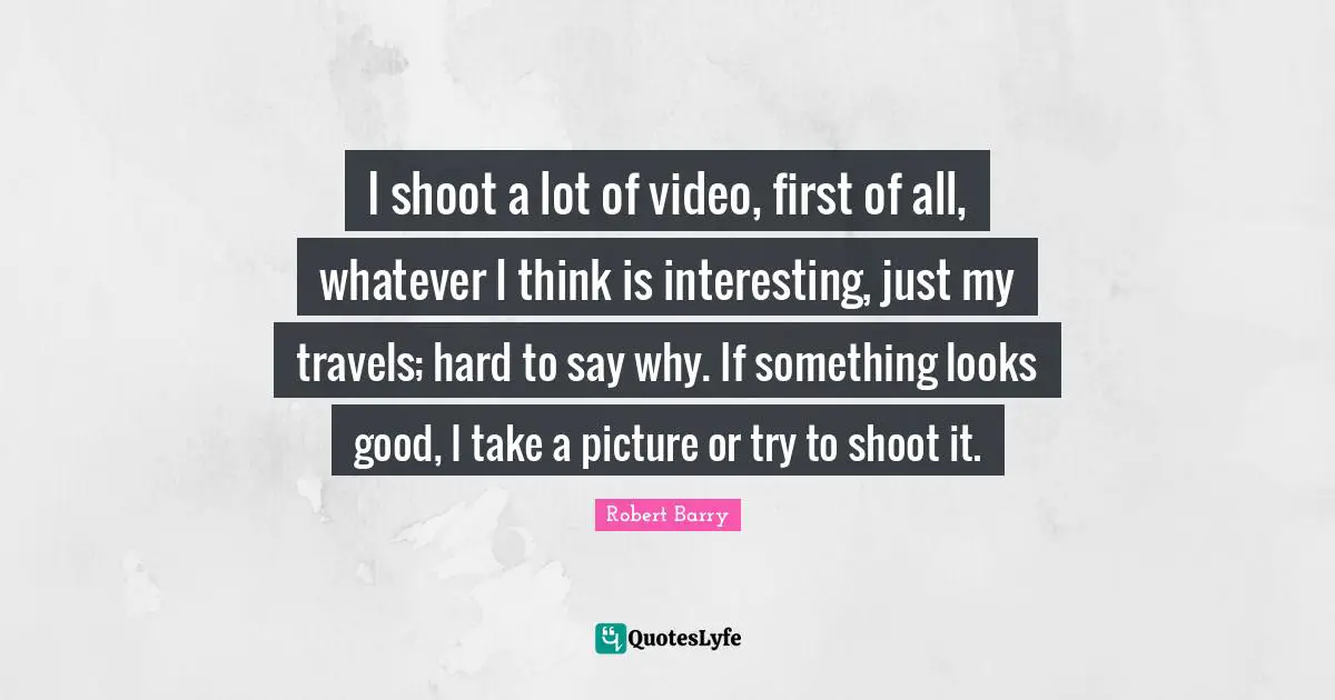 I shoot a lot of video, first of all, whatever I think is interesting, just my travels; hard to say why. If something looks good, I take a picture or try to shoot it.