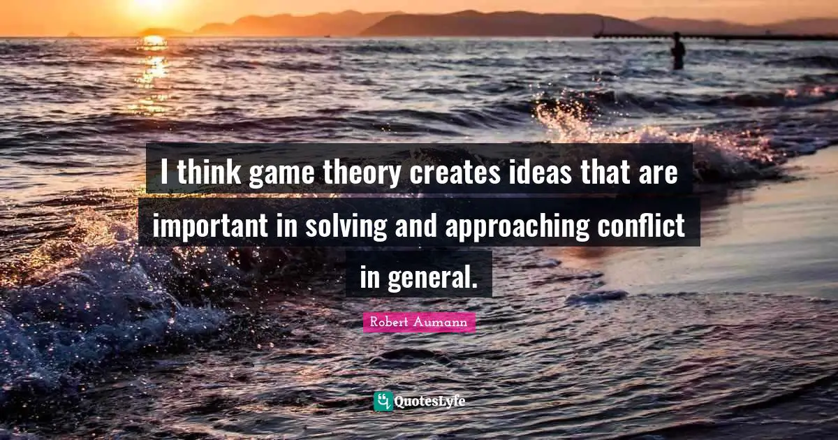 I think game theory creates ideas that are important in solving and approaching conflict in general.