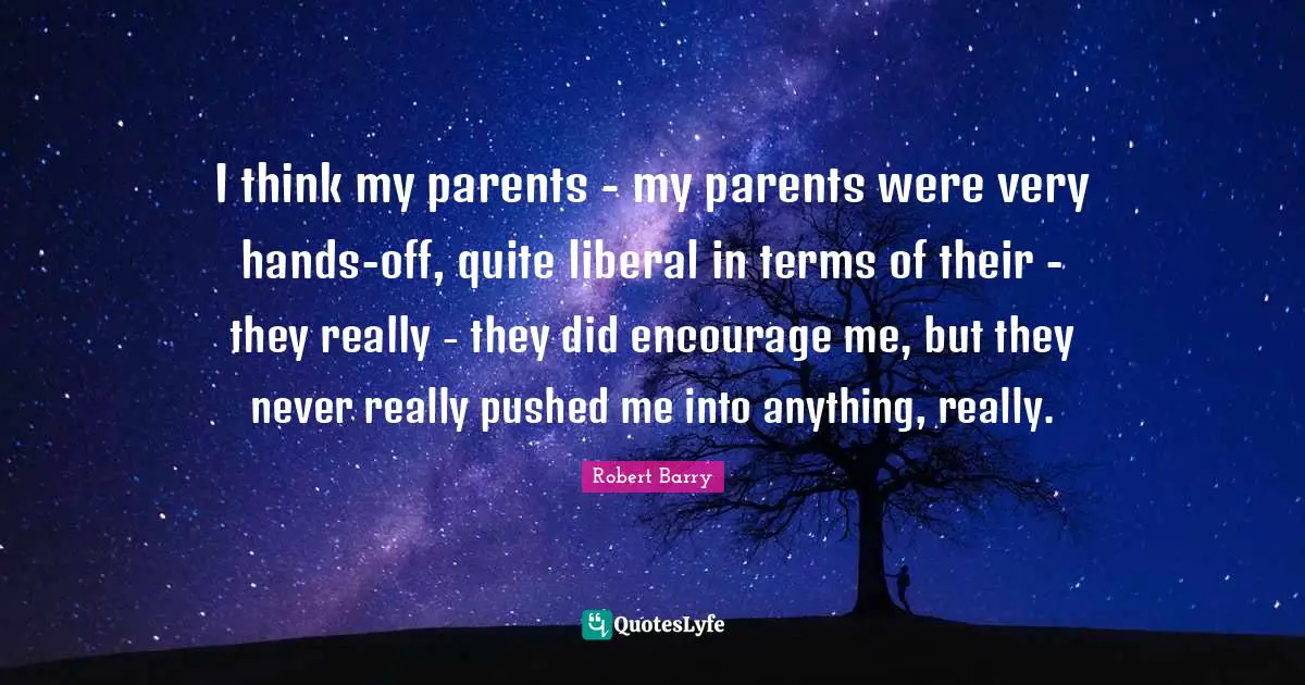 I think my parents - my parents were very hands-off, quite liberal in terms of their - they really - they did encourage me, but they never really pushed me into anything, really.