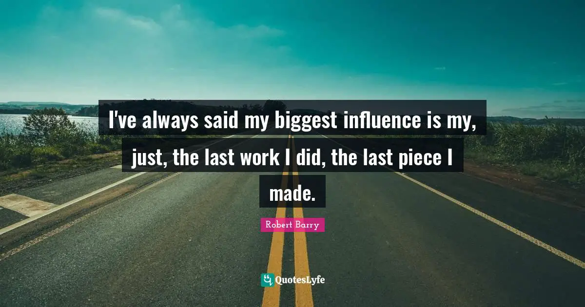 I've always said my biggest influence is my, just, the last work I did, the last piece I made.