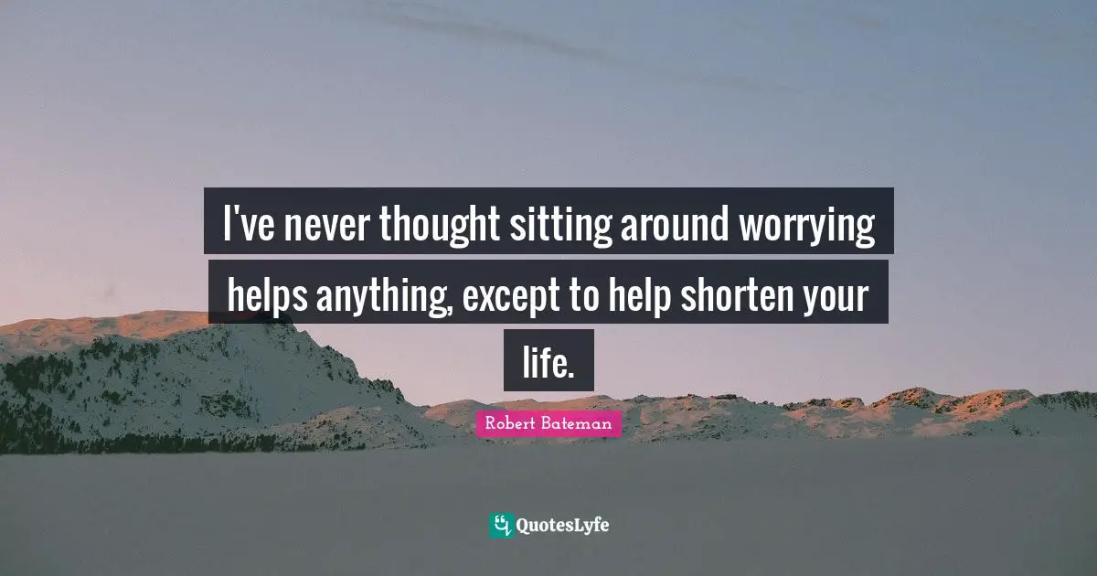 I've never thought sitting around worrying helps anything, except to help shorten your life.