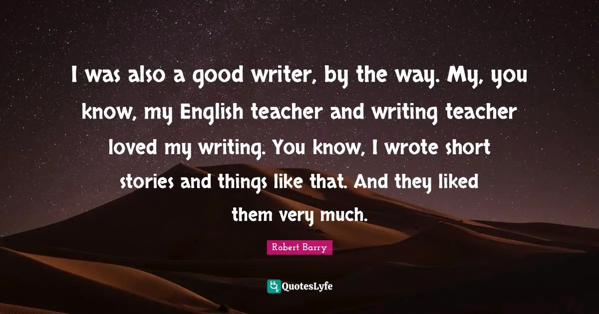 I was also a good writer, by the way. My, you know, my English teacher and writing teacher loved my writing. You know, I wrote short stories and things like that. And they liked them very much.