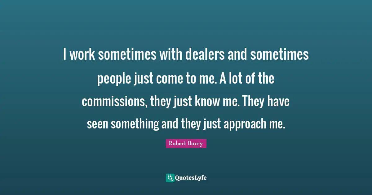 I work sometimes with dealers and sometimes people just come to me. A lot of the commissions, they just know me. They have seen something and they just approach me.