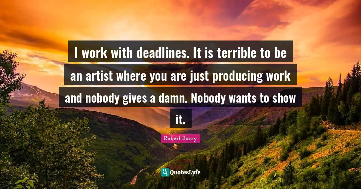 I work with deadlines. It is terrible to be an artist where you are just producing work and nobody gives a damn. Nobody wants to show it.