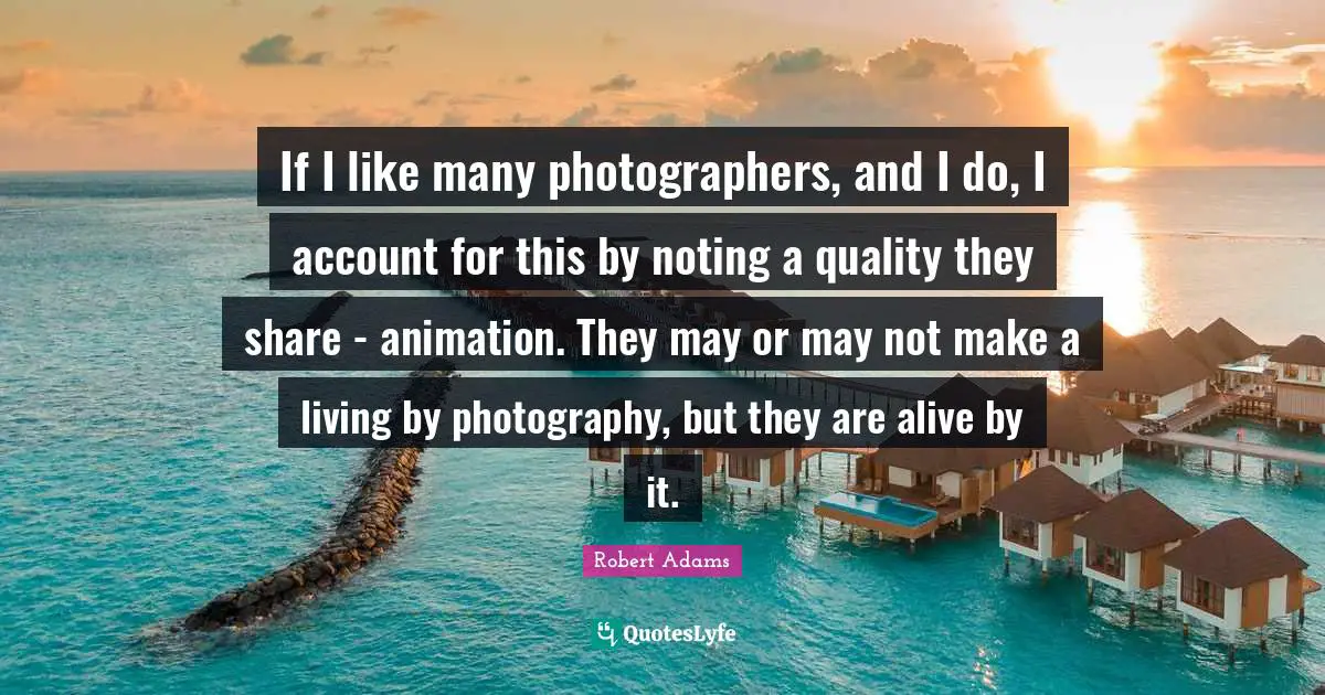 Robert Adams Quotes: "If I like many photographers, and I do, I account for this by noting a quality they share - animation. They may or may not make a living by photography, but they are alive by it."