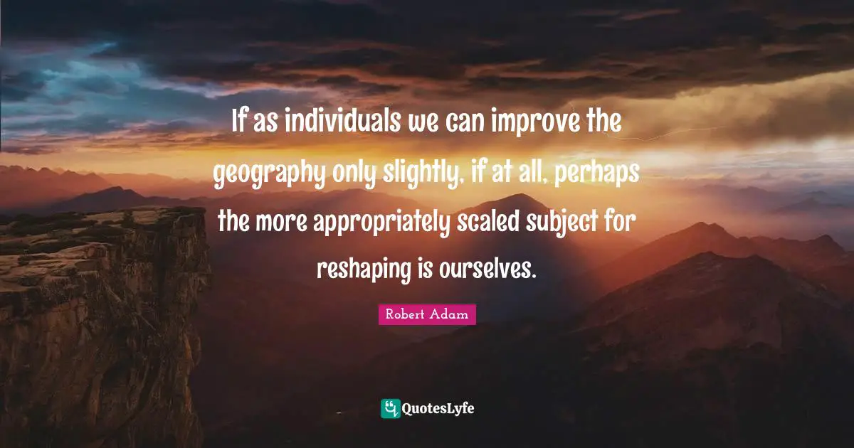 If as individuals we can improve the geography only slightly, if at all, perhaps the more appropriately scaled subject for reshaping is ourselves.