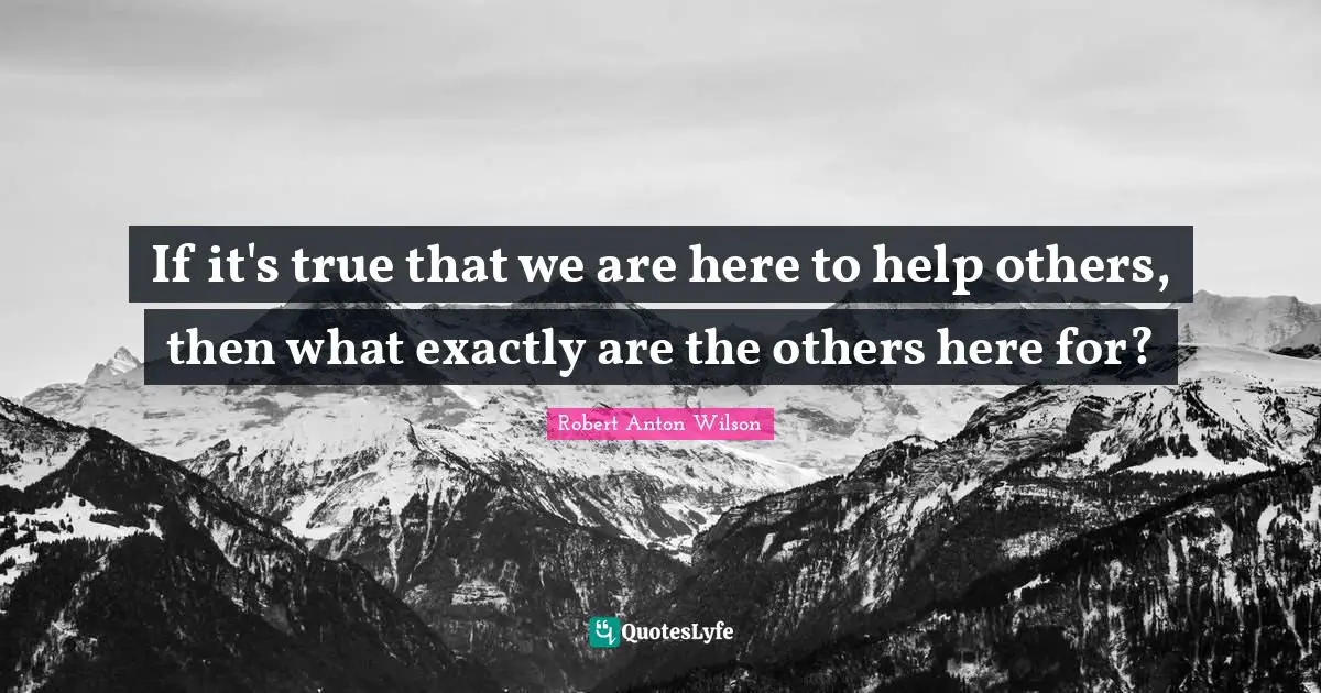 If it's true that we are here to help others, then what exactly are the others here for?