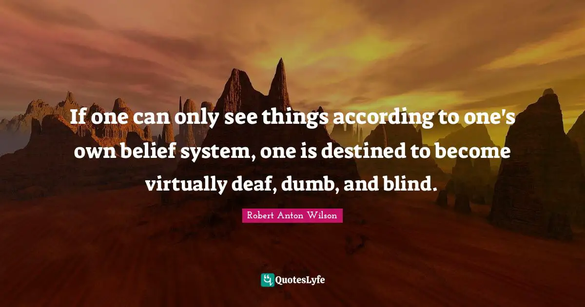 If one can only see things according to one's own belief system, one is destined to become virtually deaf, dumb, and blind.