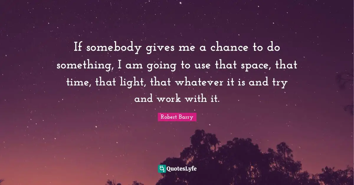 If somebody gives me a chance to do something, I am going to use that space, that time, that light, that whatever it is and try and work with it.