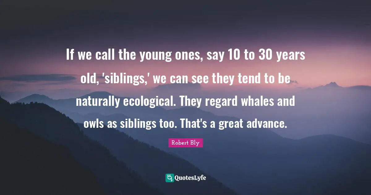 Robert Bly Quotes: "If we call the young ones, say 10 to 30 years old, 'siblings,' we can see they tend to be naturally ecological. They regard whales and owls as siblings too. That's a great advance."