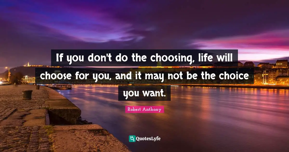 If you don't do the choosing, life will choose for you, and it may not be the choice you want.