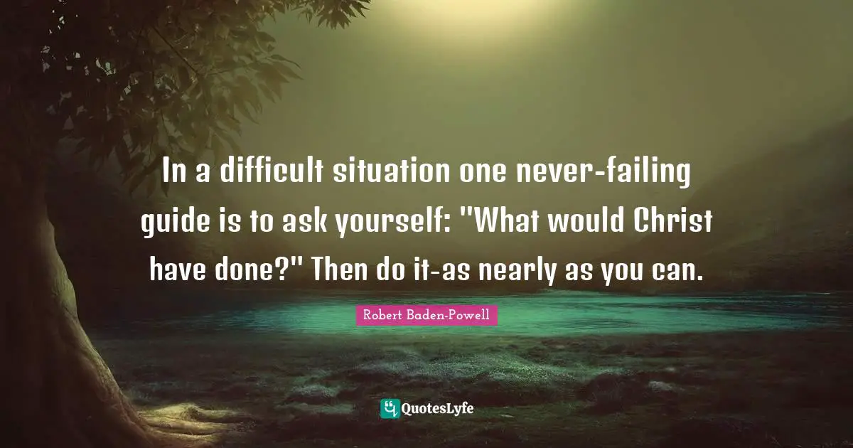 Robert Baden-Powell Quotes: "In a difficult situation one never-failing guide is to ask yourself: "What would Christ have done?" Then do it-as nearly as you can."