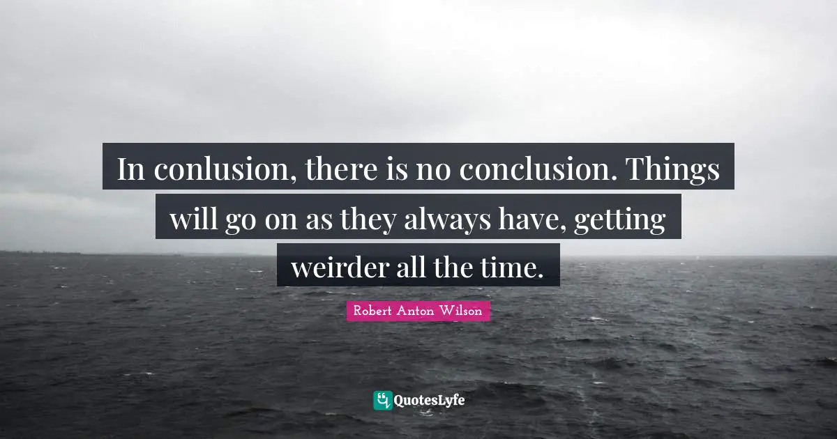 In conlusion, there is no conclusion. Things will go on as they always have, getting weirder all the time.