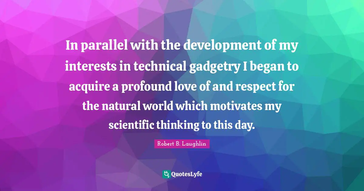 In parallel with the development of my interests in technical gadgetry I began to acquire a profound love of and respect for the natural world which motivates my scientific thinking to this day.