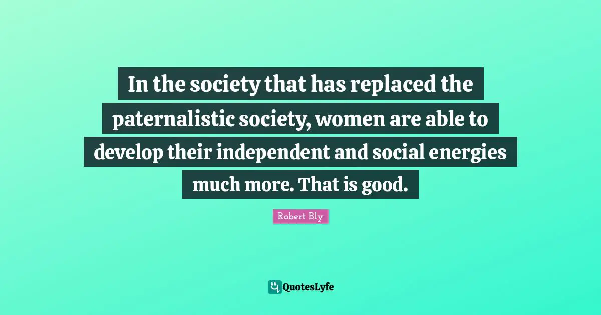 Robert Bly Quotes: "In the society that has replaced the paternalistic society, women are able to develop their independent and social energies much more. That is good."