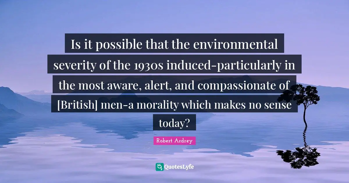 Is it possible that the environmental severity of the 1930s induced-particularly in the most aware, alert, and compassionate of [British] men-a morality which makes no sense today?